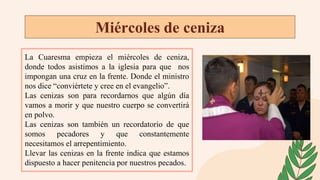 Miércoles de ceniza
La Cuaresma empieza el miércoles de ceniza,
donde todos asistimos a la iglesia para que nos
impongan una cruz en la frente. Donde el ministro
nos dice “conviértete y cree en el evangelio”.
Las cenizas son para recordarnos que algún día
vamos a morir y que nuestro cuerpo se convertirá
en polvo.
Las cenizas son también un recordatorio de que
somos pecadores y que constantemente
necesitamos el arrepentimiento.
Llevar las cenizas en la frente indica que estamos
dispuesto a hacer penitencia por nuestros pecados.
 