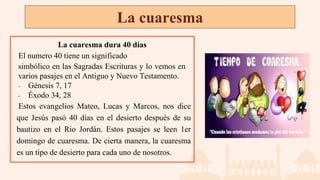 La cuaresma
La cuaresma dura 40 días
El numero 40 tiene un significado
simbólico en las Sagradas Escrituras y lo vemos en
varios pasajes en el Antiguo y Nuevo Testamento.
- Génesis 7, 17
- Éxodo 34, 28
Estos evangelios Mateo, Lucas y Marcos, nos dice
que Jesús pasó 40 días en el desierto después de su
bautizo en el Rio Jordán. Estos pasajes se leen 1er
domingo de cuaresma. De cierta manera, la cuaresma
es un tipo de desierto para cada uno de nosotros.
 