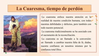 La Cuaresma, tiempo de perdón
La cuaresma enfoca nuestra atención en la
realidad de nuestra condición humana, con todas
nuestras debilidades y defectos, pero también con
todo nuestro potencial.
La cuaresma tradicionalmente se ha asociado con
el sacramento de la reconciliación.
La cuaresma es un llamado a la conversión:
un llamado a cambiar nuestra falta de fe, dudas,
nuestra confianza en nosotros mismos por la
confianza total Dios.
 