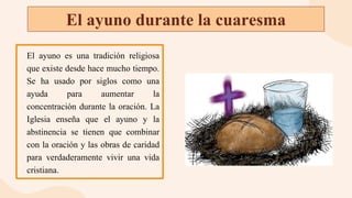 El ayuno durante la cuaresma
El ayuno es una tradición religiosa
que existe desde hace mucho tiempo.
Se ha usado por siglos como una
ayuda para aumentar la
concentración durante la oración. La
Iglesia enseña que el ayuno y la
abstinencia se tienen que combinar
con la oración y las obras de caridad
para verdaderamente vivir una vida
cristiana.
 