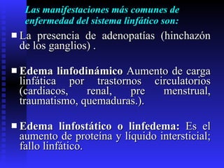 Las manifestaciones más comunes de enfermedad del sistema linfático son: La presencia de adenopatías (hinchazón de los ganglios) . Edema linfodinámico  Aumento de carga linfática por trastornos circulatorios (cardiacos, renal, pre menstrual, traumatismo, quemaduras.). Edema linfostático o linfedema:  Es el aumento de proteína y líquido intersticial; fallo linfático. 