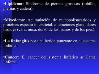 Lipidema:  Síndrome de piernas grasosas (tobillo, piernas y cadera). Mixedema:  Acumulación de mucopolisacáridos y proteínas especio intersticial, alteraciones glandulares tiroides (cara, nuca, dorso de las manos y de los pies). La linfangitis  por una herida punzante en el sistema linfático. Cáncer:  El cáncer del sistema linfático se llama linfoma. 