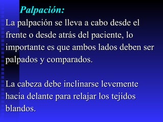 Palpación: La palpación se lleva a cabo desde el  frente o desde atrás del paciente, lo  importante es que ambos lados deben ser  palpados y comparados.  La cabeza debe inclinarse levemente  hacia delante para relajar los tejidos  blandos.  