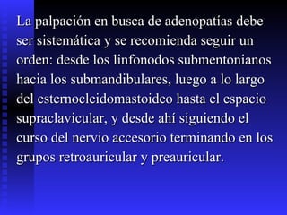 La palpación en busca de adenopatías debe  ser sistemática y se recomienda seguir un  orden: desde los linfonodos submentonianos  hacia los submandibulares, luego a lo largo  del esternocleidomastoideo hasta el espacio  supraclavicular, y desde ahí siguiendo el  curso del nervio accesorio terminando en los  grupos retroauricular y preauricular.  