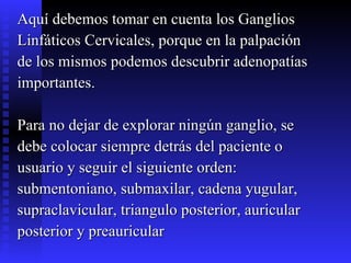 Aquí debemos tomar en cuenta los Ganglios  Linfáticos Cervicales, porque en la palpación  de los mismos podemos descubrir adenopatías  importantes. Para no dejar de explorar ningún ganglio, se  debe colocar siempre detrás del paciente o  usuario y seguir el siguiente orden:  submentoniano, submaxilar, cadena yugular,  supraclavicular, triangulo posterior, auricular  posterior y preauricular  