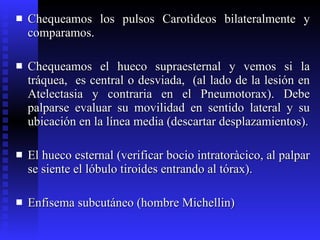 Chequeamos los pulsos Carotìdeos bilateralmente y comparamos. Chequeamos el hueco supraesternal y vemos si la tráquea,  es central o desviada,  (al lado de la lesión en Atelectasia y contraria en el Pneumotorax). Debe palparse evaluar su movilidad en sentido lateral y su ubicación en la línea media (descartar desplazamientos). El hueco esternal (verificar bocio intratoràcico, al palpar se siente el lóbulo tiroides entrando al tórax). Enfisema subcutáneo (hombre Michellin) 