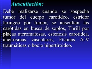 Auscultación:  Debe realizarse cuando se sospecha tumor del cuerpo carotídeo, estridor laríngeo por tumor, se auscultan las carótidas en busca de soplos, Thrill por placas ateromatosas, estenosis carotidea, aneurismas vasculares, Fístulas A-V traumáticas o bocio hipertiroideo. 