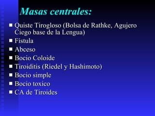 Masas centrales: Quiste Tirogloso (Bolsa de Rathke, Agujero Ciego base de la Lengua) Fístula  Abceso Bocio Coloide Tiroiditis (Riedel y Hashimoto) Bocio simple Bocio toxico CA de Tiroides  