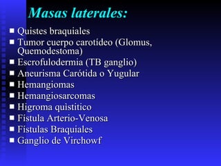 Masas laterales: Quistes braquiales Tumor cuerpo carotídeo (Glomus, Quemodestoma) Escrofulodermia (TB ganglio) Aneurisma Carótida o Yugular Hemangiomas Hemangiosarcomas Higroma quìstitico Fístula Arterio-Venosa Fístulas Braquiales Ganglio de Virchowf 