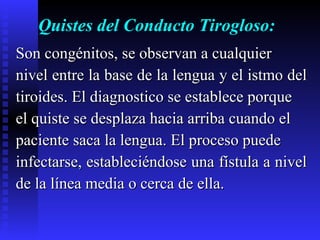 Quistes del Conducto Tirogloso: Son congénitos, se observan a cualquier  nivel entre la base de la lengua y el istmo del  tiroides. El diagnostico se establece porque  el quiste se desplaza hacia arriba cuando el  paciente saca la lengua. El proceso puede  infectarse, estableciéndose una fístula a nivel  de la línea media o cerca de ella. 