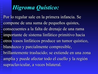 Higroma Quístico: Por lo regular sale en la primera infancia. Se  compone de una suma de pequeños quistes,  consecuentes a la falta de drenaje de una rama  importante de sistema linfático primitivo hacia  otros vasos linfáticos produce un tumor quístico,  blanduzco y parcialmente compresible,  brillantemente traslucido; se extiende en una zona  amplia y puede afectar todo el cuello y la región  supraclavicular, a veces bilateral. 