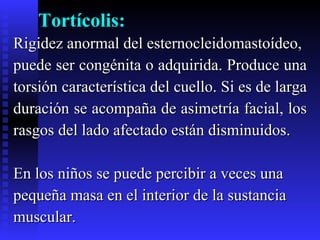 Tortícolis: Rigidez anormal del esternocleidomastoídeo,  puede ser congénita o adquirida. Produce una  torsión característica del cuello. Si es de larga  duración se acompaña de asimetría facial, los  rasgos del lado afectado están disminuidos.  En los niños se puede percibir a veces una pequeña masa en el interior de la sustancia  muscular. 