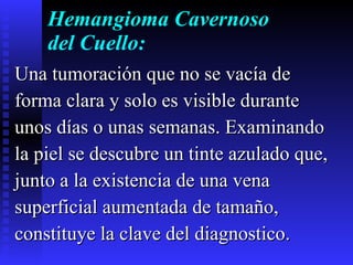 Hemangioma Cavernoso del Cuello: Una tumoración que no se vacía de  forma clara y solo es visible durante  unos días o unas semanas. Examinando  la piel se descubre un tinte azulado que,  junto a la existencia de una vena  superficial aumentada de tamaño,  constituye la clave del diagnostico.  