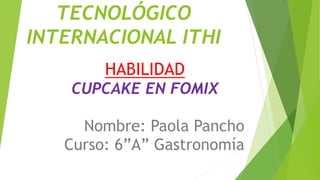 TECNOLÓGICO
INTERNACIONAL ITHI
HABILIDAD
CUPCAKE EN FOMIX
Nombre: Paola Pancho
Curso: 6”A” Gastronomía
 