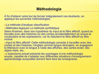 Méthodologie
À fin d'obtenir notre but de former intégralement nos étudiants, on
applique les suivantes méthodologies.

La    méthode d'analyse classification
Méthodes logiques La méthode synthétique
Selon Krashen, dans son hypothèse du Input et le filtre affectif, quand on
travaille avec des histoires ou des contes accidentellement on acquis le
vocabulaire et les expressions, car ils réduisent le filtre affectif au être
motivé.
Input et filtre affectif: Cette méthodologie consiste à travailler avec des
contes et des histoires, l'anglais comme langue étrangère, en engageant
la littérature avec la langue à l’aide des affiches, des cartes-éclair, des
objets réels, etc.
L’éclectisme actuel présente les avantages d’une méthodologie
souple, capable de s’adapter aux différentes situations d’enseignement-
apprentissage auxquelles doivent faire face les enseignants.
 