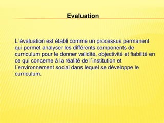Evaluation


L´évaluation est établi comme un processus permanent
qui permet analyser les différents components de
curriculum pour le donner validité, objectivité et fiabilité en
ce qui concerne à la réalité de l´institution et
l´environnement social dans lequel se développe le
curriculum.
 