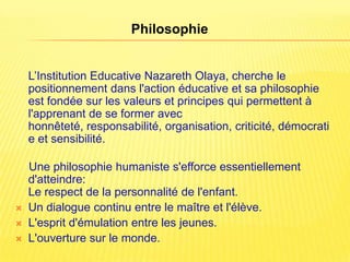 Philosophie


    L’Institution Educative Nazareth Olaya, cherche le
    positionnement dans l'action éducative et sa philosophie
    est fondée sur les valeurs et principes qui permettent à
    l'apprenant de se former avec
    honnêteté, responsabilité, organisation, criticité, démocrati
    e et sensibilité.

    Une philosophie humaniste s'efforce essentiellement
    d'atteindre:
    Le respect de la personnalité de l'enfant.
   Un dialogue continu entre le maître et l'élève.
   L'esprit d'émulation entre les jeunes.
   L'ouverture sur le monde.
 