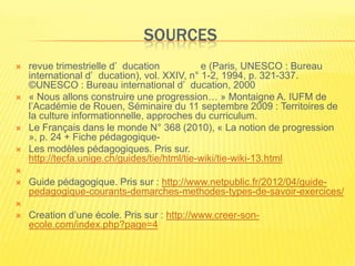 SOURCES
   revue trimestrielle d’ ducation           e (Paris, UNESCO : Bureau
    international d’ ducation), vol. XXIV, n° 1-2, 1994, p. 321-337.
    ©UNESCO : Bureau international d’ ducation, 2000
   « Nous allons construire une progression… » Montaigne A. IUFM de
    l’Académie de Rouen, Séminaire du 11 septembre 2009 : Territoires de
    la culture informationnelle, approches du curriculum.
   Le Français dans le monde N° 368 (2010), « La notion de progression
    », p. 24 + Fiche pédagogique-
   Les modèles pédagogiques. Pris sur.
    http://tecfa.unige.ch/guides/tie/html/tie-wiki/tie-wiki-13.html

   Guide pédagogique. Pris sur : http://www.netpublic.fr/2012/04/guide-
    pedagogique-courants-demarches-methodes-types-de-savoir-exercices/

   Creation d’une école. Pris sur : http://www.creer-son-
    ecole.com/index.php?page=4
 