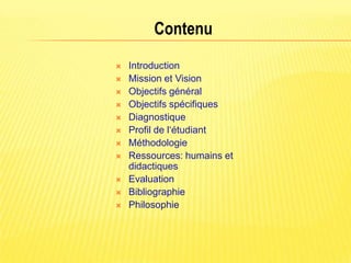 Contenu
   Introduction
   Mission et Vision
   Objectifs général
   Objectifs spécifiques
   Diagnostique
   Profil de l‘étudiant
   Méthodologie
   Ressources: humains et
    didactiques
   Evaluation
   Bibliographie
   Philosophie
 