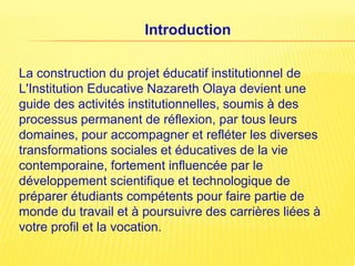 Introduction

La construction du projet éducatif institutionnel de
L'Institution Educative Nazareth Olaya devient une
guide des activités institutionnelles, soumis à des
processus permanent de réflexion, par tous leurs
domaines, pour accompagner et refléter les diverses
transformations sociales et éducatives de la vie
contemporaine, fortement influencée par le
développement scientifique et technologique de
préparer étudiants compétents pour faire partie de
monde du travail et à poursuivre des carrières liées à
votre profil et la vocation.
 