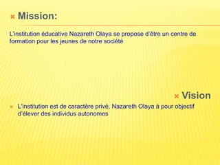    Mission:
L’institution éducative Nazareth Olaya se propose d’être un centre de
formation pour les jeunes de notre société




                                                                  Vision
   L'institution est de caractère privé. Nazareth Olaya à pour objectif
    d’élever des individus autonomes
 