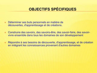 OBJECTIFS SPÉCIFIQUES


   Déterminer ses buts personnels en matière de
    découvertes, d'apprentissage et de créations.

   Construire des savoirs, des savoirs-être, des savoir-faire, des savoir-
    vivre ensemble dans tous les domaines de son développement

   Répondre à ses besoins de découverte, d'apprentissage, et de création
    en intégrant les connaissances provenant d'autres domaines
 