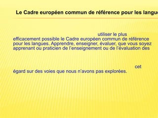 Le Cadre européen commun de référence pour les langue



                                      utiliser le plus
efficacement possible le Cadre européen commun de référence
pour les langues. Apprendre, enseigner, évaluer, que vous soyez
apprenant ou praticien de l’enseignement ou de l’évaluation des


                                                       cet
égard sur des voies que nous n’avons pas explorées.
 