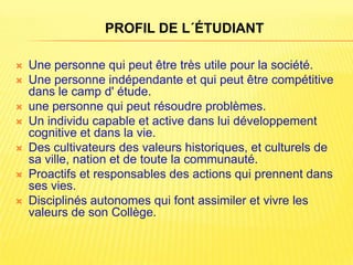 PROFIL DE L´ÉTUDIANT

   Une personne qui peut être très utile pour la société.
   Une personne indépendante et qui peut être compétitive
    dans le camp d' étude.
   une personne qui peut résoudre problèmes.
   Un individu capable et active dans lui développement
    cognitive et dans la vie.
   Des cultivateurs des valeurs historiques, et culturels de
    sa ville, nation et de toute la communauté.
   Proactifs et responsables des actions qui prennent dans
    ses vies.
   Disciplinés autonomes qui font assimiler et vivre les
    valeurs de son Collège.
 