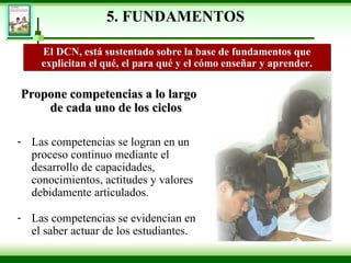 5. FUNDAMENTOS Propone competencias a lo largo de cada uno de los ciclos Las competencias se logran en un proceso continuo mediante el desarrollo de capacidades, conocimientos, actitudes y valores debidamente articulados.  Las competencias se evidencian en el saber actuar de los estudiantes. El DCN, está sustentado sobre la base de fundamentos que explicitan el qué, el para qué y el cómo enseñar   y aprender. 