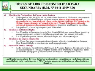 HORAS DE LIBRE DISPONIBILIDAD PARA SECUNDARIA  (R.M. N° 0441-2009 ED) Movilización Nacional por la Comprensión Lectora  En los grados 2do, 3ro y 4to. de las Instituciones Educativas Públicas se consideran de las horas de libre disponibilidad obligatoriamente  3 horas semanales para el desarrollo de las capacidades de comprensión lectora en el área de Comunicación. De las 4 horas asignadas a Comunicación en el Plan de Estudios se utilizarán además, 2 horas para la comprensión lectora . Se emitirá una Directiva específica.  Los grados 1° y 5to se regirán por el plan de estudios. Enseñanza del Idioma Inglés Las IE podrán utilizar estas horas de libre disponibilidad para su enseñanza, siempre y cuando cuenten con profesores del idioma competentes y en número suficiente. Las IE privadas pueden enseñar además de Inglés otro idioma extranjero. Enseñanza de lenguas originarias   Las IE que funcionan en contextos interculturales bilingües podrán dedicar horas de libre disponibilidad a la enseñanza de una lengua originaria. Educación para el Trabajo La IE pública que fue anteriormente Colegio de Variante Técnica, debe priorizar el área de Educación para el Trabajo, siempre y cuando así lo determine el diagnóstico de las necesidades pedagógicas y las condiciones establecidas en la presente norma. Las IE priorizarán el uso del resto de las horas disponibles sustentándose en el diagnóstico de necesidades y en lo explicitado en el PCI. También pueden ser utilizadas para la orientación educativa. 