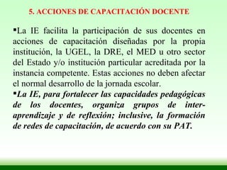 5. ACCIONES DE CAPACITACIÓN DOCENTE La IE facilita la participación de sus docentes en acciones de capacitación diseñadas por la propia institución, la UGEL, la DRE, el MED u otro sector del Estado y/o institución particular acreditada por la instancia competente. Estas acciones no deben afectar el normal desarrollo de la jornada escolar. La IE, para fortalecer las capacidades pedagógicas de los docentes, organiza grupos de inter-aprendizaje y de reflexión; inclusive, la formación de redes de capacitación, de acuerdo con su PAT. 
