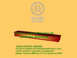 Diseño y ejemplificación de  unidades didácticas   JESÚS ESTEPA GIMÉNEZ   TALLER DE DISEÑO DE INTERVENCIONES EN EL AULA ¿Cómo enseñar y aprender investigando? Xalapa, Veracruz (México) 27 al 31 de julio de 2009 