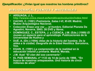 BIBLIOGRAFÍA, FUENTES Y MATERIALES ARSUAGA, J. L.  http://wwww.cnice.mecd.es/temáticas/evolución/index.html   CACHO, C. (1991 ) Prehistoria. Salas I-VI, XI-XII.  Madrid, Museo Arqueológico Nacional.  Colección  Érase una vez … el hombre . Editorial Planeta De Agostini, Navarra, 2003. 26 DVD y libros. DOMÍNGUEZ, C., ESTEPA, J. y CUENCA, J.M. (Eds.) (1999 ) El museo un espacio para el aprendizaje.  Publicaciones de la Universidad de Huelva y  DUÉ, A. (Dir.) (1994 ) Atlas de la historia del hombre. De la aldea a la ciudad, Geografía de la Edad Neolítica.  Barcelona, Vox.  EGAN, K. (1991)  La comprensión de la realidad en la educación infantil y primaria . Madrid, Morata. J.M. Auel  “El clan del oso cavernario”.  EL PAÍS SEMANAL nº 1133 de 14 de junio de 1998,  “En busca de nuestros antepasados. Una historia de cinco millones de años”  Ejemplificación : ¿Vivían igual que nosotros los hombres primitivos? 