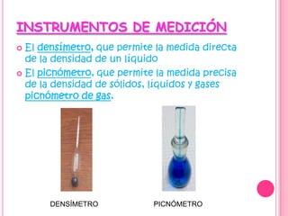 INSTRUMENTOS DE MEDICIÓN El densímetro, que permite la medida directa de la densidad de un líquido El picnómetro, que permite la medida precisa de la densidad de sólidos, líquidos y gases picnómetro de gas. DENSÍMETROPICNÓMETRO