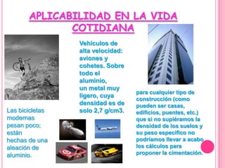 APLICABILIDAD EN LA VIDA COTIDIANAVehículos de alta velocidad: aviones y cohetes. Sobre todo el aluminio,un metal muy ligero, cuya densidad es de solo 2,7 g/cm3.para cualquier tipo de construcción (como pueden ser casas, edificios, puentes, etc.) que si no supiéramos la densidad de los suelos y su peso especifico no podríamos llevar a acabo los cálculos para proponer la cimentación.Las bicicletas modernas pesan poco; estánhechas de una aleación de aluminio.