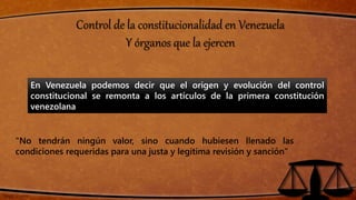 Control de la constitucionalidad en Venezuela
Y órganos que la ejercen
En Venezuela podemos decir que el origen y evolución del control
constitucional se remonta a los artículos de la primera constitución
venezolana
“No tendrán ningún valor, sino cuando hubiesen llenado las
condiciones requeridas para una justa y legitima revisión y sanción”
 