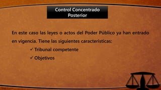 Control Concentrado
Posterior
En este caso las leyes o actos del Poder Público ya han entrado
en vigencia. Tiene las siguientes características:
 Tribunal competente
 Objetivos
 