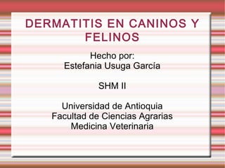 DERMATITIS EN CANINOS Y
FELINOS
Hecho por:
Estefania Usuga García
SHM II
Universidad de Antioquia
Facultad de Ciencias Agrarias
Medicina Veterinaria
 