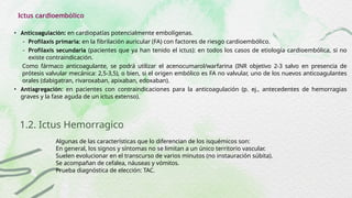 Ictus cardioembólico
• Anticoagulación: en cardiopatías potencialmente embolígenas.
- Profilaxis primaria: en la fibrilación auricular (FA) con factores de riesgo cardioembólico.
- Profilaxis secundaria (pacientes que ya han tenido el ictus): en todos los casos de etiología cardioembólica, si no
existe contraindicación.
Como fármaco anticoagulante, se podrá utilizar el acenocumarol/warfarina (INR objetivo 2-3 salvo en presencia de
prótesis valvular mecánica: 2,5-3,5), o bien, si el origen embólico es FA no valvular, uno de los nuevos anticoagulantes
orales (dabigatran, rivaroxaban, apixaban, edoxaban).
• Antiagregación: en pacientes con contraindicaciones para la anticoagulación (p. ej., antecedentes de hemorragias
graves y la fase aguda de un ictus extenso).
1.2. Ictus Hemorragico
Algunas de las características que lo diferencian de los isquémicos son:
En general, los signos y síntomas no se limitan a un único territorio vascular.
Suelen evolucionar en el transcurso de varios minutos (no instauración súbita).
Se acompañan de cefalea, náuseas y vómitos.
Prueba diagnóstica de elección: TAC.
 