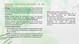 Hemorragia intracerebral hipertensiva (la más
frecuente)
• Etiología: rotura de microaneurismas de Charcot-Bouchard
localizados en las pequeñas arterias penetrantes, es decir, los
vasos afectados con lipohialinosis segmentaria como conse-
cuencia de la HTA (son los mismos que en los ictus lacunares
isquémicos).
• Clínica: cuadro clínico de comienzo brusco, casi siempre
realizando actividad física, con cefalea, vómitos y deterioro
progresivo y rápido (minutos) del nivel de conciencia.
Existirán además síntomas neurológicos en función de la
localización. Los signos oculares son especialmente impor-
tantes para localizar la lesión.
• Pruebas complementarias.
- La TAC detecta de modo inmediato todas las hemorragias
de >1 cm (la sangre es hiperdensa, rodeada de zona hipo-
densa: edema).
- La RM no es necesaria en la mayoría de los casos. Sirve de
modo diferido para detectar lesiones subyacentes que
hubieran sangrado (tumor, malformación arteriovenosa).
Hemorragia intraparenquimatosa
La hemorragia intraparenquimatosa es el
tipo más frecuente de hemorragia
intracraneal no traumática.
La causa más frecuente es la hipertensión,
aunque en las hemorragias lobares son más
frecuentes la rotura de pequeñas
malformaciones, la angiopatía amiloide y los
tumores.
 