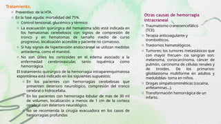 Tratamiento.
o Preventivo: de la HTA.
o En la fase aguda: mortalidad del 75%.
o Control tensional, glucémico y térmico
o La evacuación quirúrgica del hematoma sólo está indicada en
los hematomas cerebelosos con signos de compresión de
tronco y en hematomas de tamaño medio de curso
progresivo, localización accesible y paciente no comatoso.
o Si hay signos de hipertensión endocraneal se utilizan medidas
antiedema, como el manitol.
o No son útiles los corticoides en el edema asociado a la
enfermedad cerebrovascular, tanto isquémica como
hemorrágica.
El tratamiento quirúrgico de la hemorragia intraparenquimatosa
espontánea está indicado en los siguientes supuestos:
o En los pacientes con hemorragias cerebelosas que
presenten deterioro neurológico, compresión del tronco
cerebral o hidrocefalia.
o En los pacientes con hemorragia lobular de más de 30 ml
de volumen, localización a menos de 1 cm de la corteza
cerebral con deterioro neurológico.
o No se recomienda la cirugía evacuadora en los casos de
hemorragias profundas
Otras causas de hemorragia
intracraneal
o Traumatismo craneoencefálico
(TCE).
o Terapia anticoagulante y
trombolíticos.
o Trastornos hematológicos.
o Tumores: los tumores metastásicos que
con mayor frecuen- cia sangran son:
melanoma, coriocarcinoma, cáncer de
pulmón, carcinoma de células renales y
de tiroides. De los primarios:
glioblastoma multiforme en adultos y
meduloblas- toma en niños.
o Drogas simpaticomiméticas (cocaína,
anfetaminas…).
o Transformación hemorrágica de un
infarto.
 