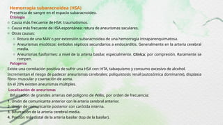 Hemorragia subaracnoidea (HSA)
Presencia de sangre en el espacio subaracnoideo.
Etiología
o Causa más frecuente de HSA: traumatismos.
o Causa más frecuente de HSA espontánea: rotura de aneurismas saculares.
o Otras causas:
o Rotura de una MAV o por extensión subaracnoidea de una hemorragia intraparenquimatosa.
o Aneurismas micóticos: émbolos sépticos secundarios a endocarditis. Generalmente en la arteria cerebral
media.
o Aneurismas fusiformes: a nivel de la arteria basilar, especialmente. Clínica: por compresión. Raramente se
rompen.
Patogenia
Existe una correlación positiva de sufrir una HSA con: HTA, tabaquismo y consumo excesivo de alcohol.
Incrementan el riesgo de padecer aneurismas cerebrales: poliquistosis renal (autosómica dominante), displasia
fibro- muscular y coartación de aorta.
En el 20% existen aneurismas múltiples.
Localización de aneurismas
Bifurcación de grandes arterias del polígono de Willis, por orden de frecuencia:
1. Unión de comunicante anterior con la arteria cerebral anterior.
2. Unión de comunicante posterior con carótida interna.
3. Bifurcación de la arteria cerebral media.
4. Porción más distal de la arteria basilar (top de la basilar).
 
