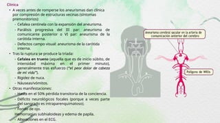 Clínica
• A veces antes de romperse los aneurismas dan clínica
por compresión de estructuras vecinas (síntomas
premonitorios):
- Cefalea centinela con la expansión del aneurisma.
- Parálisis progresiva del III par: aneurisma de
comunicante posterior o VI par: aneurisma de la
carótida interna.
- Defectos campo visual: aneurisma de la carótida
interna.
• Tras la ruptura se produce la tríada:
- Cefalea en trueno (aquella que es de inicio súbito, de
intensidad máxima en el primer minuto),
generalmente tras esfuerzo (“el peor dolor de cabeza
de mi vida”).
- Rigidez de nuca.
- Náuseas/vómitos.
• Otras manifestaciones:
- Hasta en el 50% pérdida transitoria de la conciencia.
- Déficits neurológicos focales (porque a veces parte
del sangrado es intraparenquimatoso).
- Fondo de ojo.
Hemorragias subhialoideas y edema de papila.
- Alteraciones en el ECG.
 