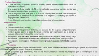 Pruebas diagnósticas
• TC (de elección y la primera prueba a realizar): vemos inmediatamente casi todas las
HSA (hasta en un 95%).
• Si la sospecha clínica es alta y la TC es normal debe hacerse una punción lumbar que
demuestre la presencia de sangre en el LCR.
• Tras el diagnóstico de HSA (por TC o punción lumbar) debe hacerse una arteriografía
que determine la presencia de un aneurisma. Si es negativa (15-20%) hay que repetir la
angiografía en 2-3 semanas.
• El eco-Döppler transcraneal es muy útil para diagnosticar el vasoespasmo.
Complicaciones
• SIADH.
• Trastornos del ritmo cardiaco.
• Hidrocefalia: en las primeras 24 horas, por bloqueo del dre- naje de LCR por la sangre.
También puede ocurrir al cabo de varias semanas, por organización de la sangre y
bloqueo del drenaje (hidrocefalia comunicante.
• Resangrado: principal causa de muerte. Riesgo máximo en primeras 24-48 horas y luego
a la semana. La mortalidad es alta (60%). Para evitarlo: embolización o cirugía precoz.
• Vasoespasmo con riesgo de infartos cerebrales: principal causa de morbilidad (secuelas).
Pronóstico
La mortalidad de la HSA sigue siendo muy alta a pesar de los progresos en la técnica quirúrgica (global: 40-50% con un
10% el primer día y hasta un 40% el primer mes.
De los pacientes que sobreviven, más de la mitad presentan déficits neurológicos por la hemorragia o sus
complicaciones.
 