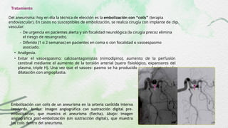 Tratamiento
Del aneurisma: hoy en día la técnica de elección es la embolización con “coils” (terapia
endovascular). En casos no susceptibles de embolización, se realiza cirugía con implante de clip
vascular:
- De urgencia en pacientes alerta y sin focalidad neurológica (la cirugía precoz elimina
el riesgo de resangrado).
- Diferido (1 o 2 semanas) en pacientes en coma o con focalidad o vasoespasmo
asociado.
• Analgesia.
• Evitar el vasoespasmo: calcioantagonistas (nimodipino), aumento de la perfusión
cerebral mediante el aumento de la tensión arterial (suero fisiológico, expansores del
plasma, triple H). Una vez que el vasoes- pasmo se ha producido se puede intentar la
dilatación con angioplastia.
Embolización con coils de un aneurisma en la arteria carótida interna
izquierda. Arriba: imagen angiográfica con sustracción digital pre-
embolización, que muestra el aneurisma (flecha). Abajo: imagen
angiográfica post-embolización (sin sustracción digital), que muestra
los coils dentro del aneurisma.
 