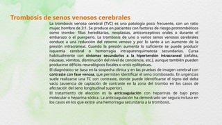 Trombosis de senos venosos cerebrales
La trombosis venosa cerebral (TVC) es una patología poco frecuente, con un ratio
mujer, hombre de 3:1. Se produce en pacientes con factores de riesgo protrombóticos
como trombo- filias hereditarias, neoplasias, anticonceptivos orales o durante el
embarazo o el puerperio. La trombosis de uno o varios senos venosos cerebrales
conduce a una reducción del retorno venoso y por lo tanto a un aumento de la
presión intracraneal. Cuando la presión aumenta lo suficiente se puede producir
isquemia cerebral o hemorragia intraparenquimatosa secundarias. Cursa
habitualmente con síntomas secundarios a la hipertensión intracraneal (cefalea,
náuseas, vómitos, disminución del nivel de conciencia, etc.), aunque también pueden
producirse déficits neurológicos focales o crisis epilépticas.
El diagnóstico se basa en la sospecha clínica y en las pruebas de imagen cerebral con
contraste con fase venosa, que permiten identificar el seno trombosado. En urgencias
suele realizarse una TC con contraste, donde puede identificarse el signo del delta
vacío (ausencia de captación de contraste en la zona del trombo en los casos de
afectación del seno longitudinal superior).
El tratamiento de elección es la anticoagulación con heparinas de bajo peso
molecular o heparina sódica. La anticoagulación ha demostrado ser segura incluso en
los casos en los que existe una hemorragia secundaria a la trombosis.
 