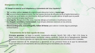 Diangostico de ictus
“El tiempo es esencial en el diagnóstico y tratamiento del ictus isquémico”.
• TAC: se debe realizar siempre de urgencia para descartar tumor o hemorragia.
• RM: se ve el infarto desde el inicio. Con las nuevas técnicas de difusión (brilla el tejido lesionado) y
perfusión (se ve el tejido con disminución de la perfusión) se puede valorar el tejido que se puede
salvar haciendo terapia reperfusora
• Arteriografía. Riesgos (0,5-3%): ictus, reacción alérgica al contraste o insuficiencia renal.
• Eco Doppler carotídeo y transcraneal: muy útil para detectar estenosis en las arterias,
vasoespasmo y flujos colaterales.
• Electrocardiograma, ecocardiografía, holter 24 horas: para valorar si existe alguna patología
cardioembólica.
Tratamiento de la fase aguda de ictus
Principios generales: no bajar la tensión, mantenerla elevada, SALVO: TAS >185 o TAD >110. Evitar la
fiebre. Evitar sueros hipoosmolares (aumentan edema cerebral). Control de la hiperglucemia. Medidas
antiedema en infartos grandes con signos de edema y desplazamiento de estructuras intra- craneales.
El control intensivo de TA, temperatura y glucemias en las primeras horas es lo que ha demostrado
mayor beneficio en el tratamiento del ictus (disminuye la mortalidad y las secuelas).
 