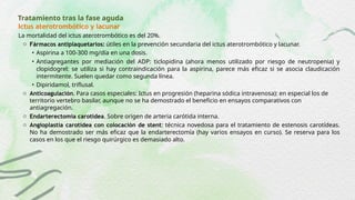 Tratamiento tras la fase aguda
Ictus aterotrombótico y lacunar
La mortalidad del ictus aterotrombótico es del 20%.
o Fármacos antiplaquetarios: útiles en la prevención secundaria del ictus aterotrombótico y lacunar.
• Aspirina a 100-300 mg/día en una dosis.
• Antiagregantes por mediación del ADP: ticlopidina (ahora menos utilizado por riesgo de neutropenia) y
clopidogrel: se utiliza si hay contraindicación para la aspirina, parece más eficaz si se asocia claudicación
intermitente. Suelen quedar como segunda línea.
• Dipiridamol, triflusal.
o Anticoagulación. Para casos especiales: Ictus en progresión (heparina sódica intravenosa): en especial los de
territorio vertebro basilar, aunque no se ha demostrado el beneficio en ensayos comparativos con
antiagregación.
o Endarterectomía carotídea. Sobre origen de arteria carótida interna.
o Angioplastia carotídea con colocación de stent: técnica novedosa para el tratamiento de estenosis carotídeas.
No ha demostrado ser más eficaz que la endarterectomía (hay varios ensayos en curso). Se reserva para los
casos en los que el riesgo quirúrgico es demasiado alto.
 
