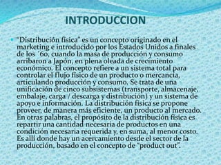 INTRODUCCION
 “Distribución física” es un concepto originado en el
marketing e introducido por los Estados Unidos a finales
de los ´60, cuando la masa de producción y consumo
arribaron a Japón, en plena oleada de crecimiento
económico. El concepto refiere a un sistema total para
controlar el flujo físico de un producto o mercancía,
articulando producción y consumo. Se trata de una
unificación de cinco subsistemas (transporte, almacenaje,
embalaje, carga / descarga y distribución) y un sistema de
apoyo e información. La distribución física se propone
proveer, de manera más eficiente, un producto al mercado.
En otras palabras, el propósito de la distribución física es
repartir una cantidad necesaria de productos en una
condición necesaria requerida y, en suma, al menor costo.
Es allí donde hay un acercamiento desde el sector de la
producción, basado en el concepto de “product out”.
 