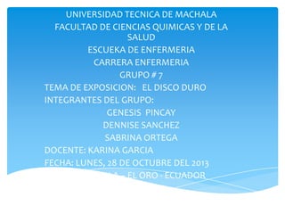 UNIVERSIDAD TECNICA DE MACHALA
FACULTAD DE CIENCIAS QUIMICAS Y DE LA
SALUD
ESCUEKA DE ENFERMERIA
CARRERA ENFERMERIA
GRUPO # 7
TEMA DE EXPOSICION: EL DISCO DURO
INTEGRANTES DEL GRUPO:
GENESIS PINCAY
DENNISE SANCHEZ
SABRINA ORTEGA
DOCENTE: KARINA GARCIA
FECHA: LUNES, 28 DE OCTUBRE DEL 2013
MACHALA – EL ORO - ECUADOR

 